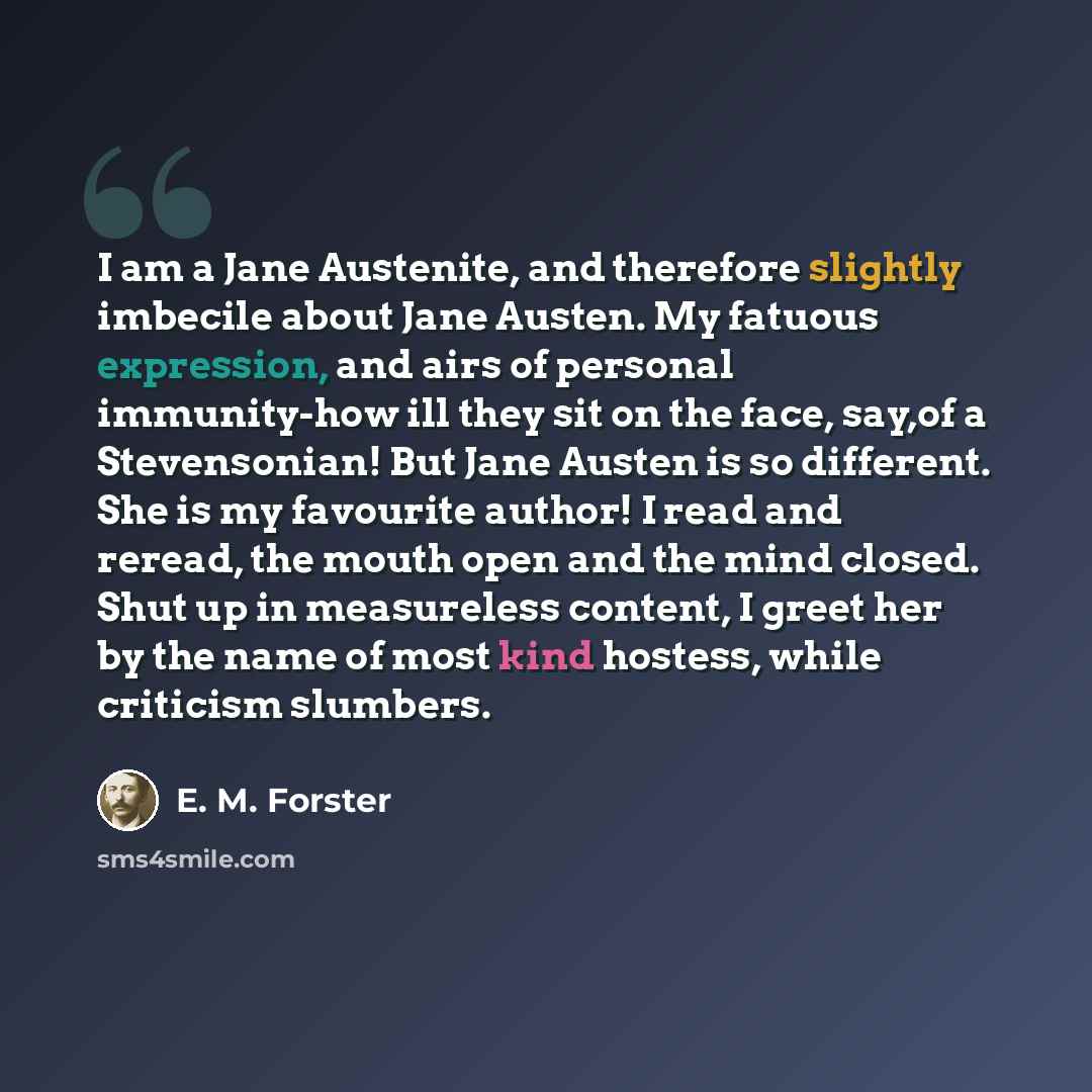 “I am a Jane Austenite, and therefore slightly imbecile about Jane Austen. My fatuous expression, and airs of personal immunity-how ill they sit on the face, say,of a Stevensonian! But Jane Austen is so different. She is my favourite author! I read and reread, the mouth open and the mind closed…” quote by E. M. Forster