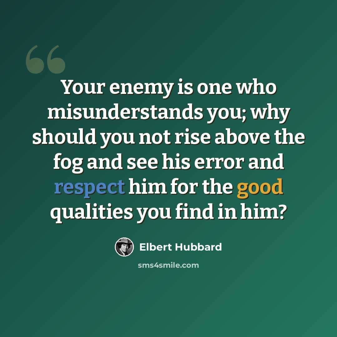 “Your enemy is one who misunderstands you; why should you not rise above the fog and see his error and respect him for the good qualities you find in him?” quote by Elbert Hubbard