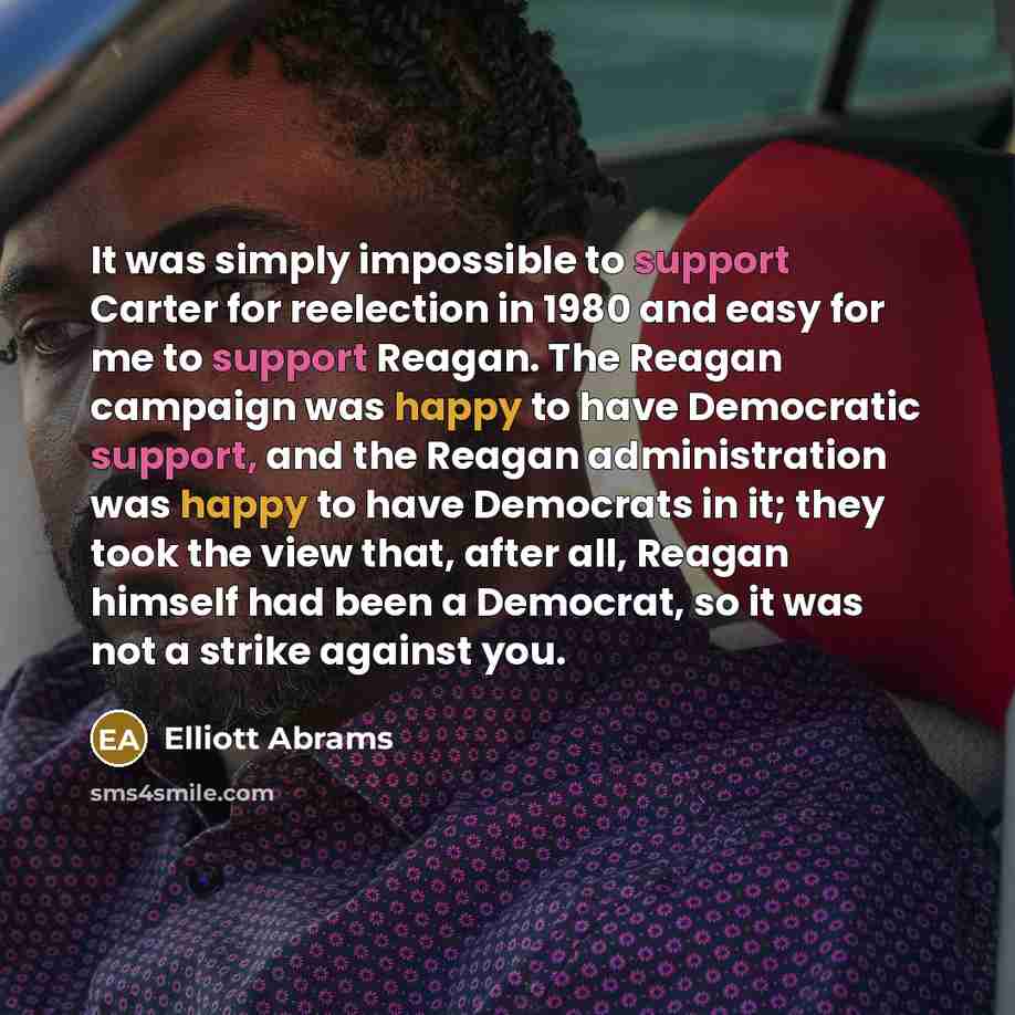 “It was simply impossible to support Carter for reelection in 1980 and easy for me to support Reagan. The Reagan campaign was happy to have Democratic support, and the Reagan administration was happy to have Democrats in it; they took the view that, after all, Reagan himself had been a Democrat, so…” quote by Elliott Abrams