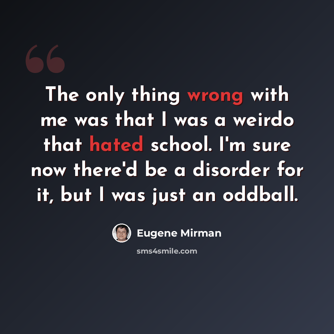 “The only thing wrong with me was that I was a weirdo that hated school. I'm sure now there'd be a disorder for it, but I was just an oddball.” quote by Eugene Mirman