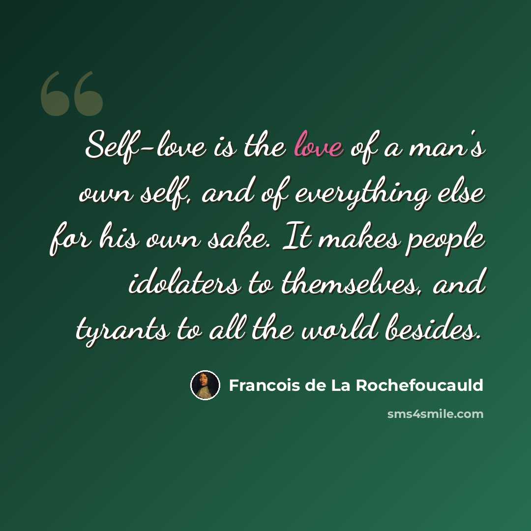“Self-love is the love of a man's own self, and of everything else for his own sake. It makes people idolaters to themselves, and tyrants to all the world besides.” quote by Francois de La Rochefoucauld
