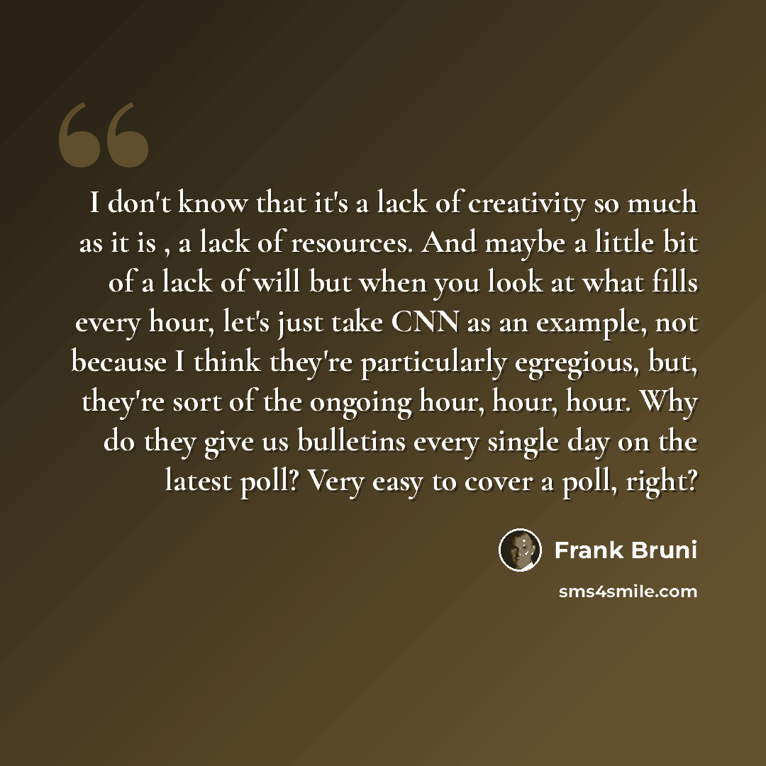 “I don't know that it's a lack of creativity so much as it is , a lack of resources. And maybe a little bit of a lack of will but when you look at what fills every hour, let's just take CNN as an example, not because I think they're particularly egregious, but, they're sort of the ongoing hour…” quote by Frank Bruni