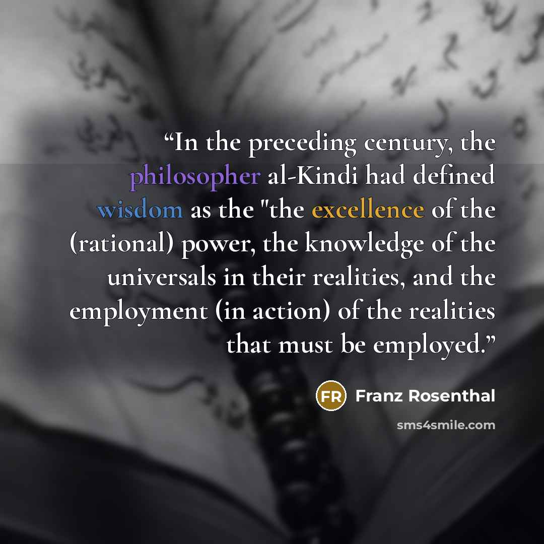 “In the preceding century, the philosopher al-Kindi had defined wisdom as the "the excellence of the (rational) power, the knowledge of the universals in their realities, and the employment (in action) of the realities that must be employed.” quote by Franz Rosenthal