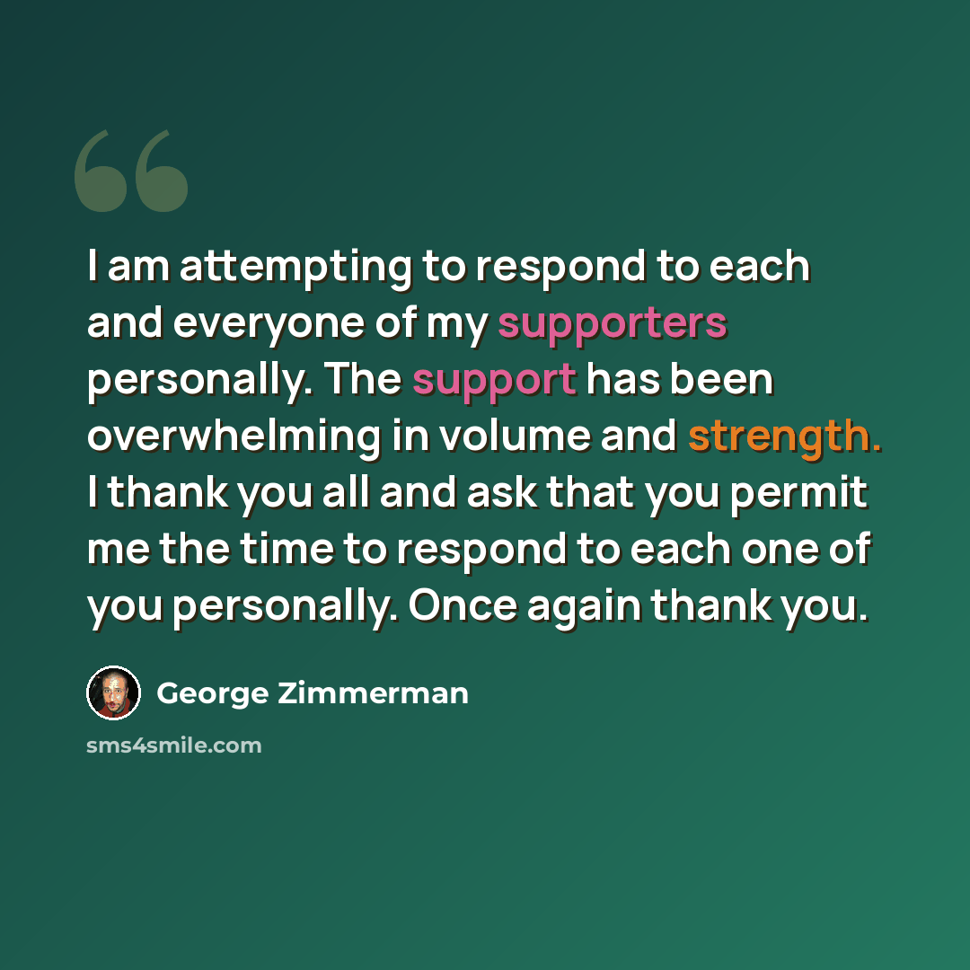 “I am attempting to respond to each and everyone of my supporters personally. The support has been overwhelming in volume and strength. I thank you all and ask that you permit me the time to respond to each one of you personally. Once again thank you.” quote by George Zimmerman