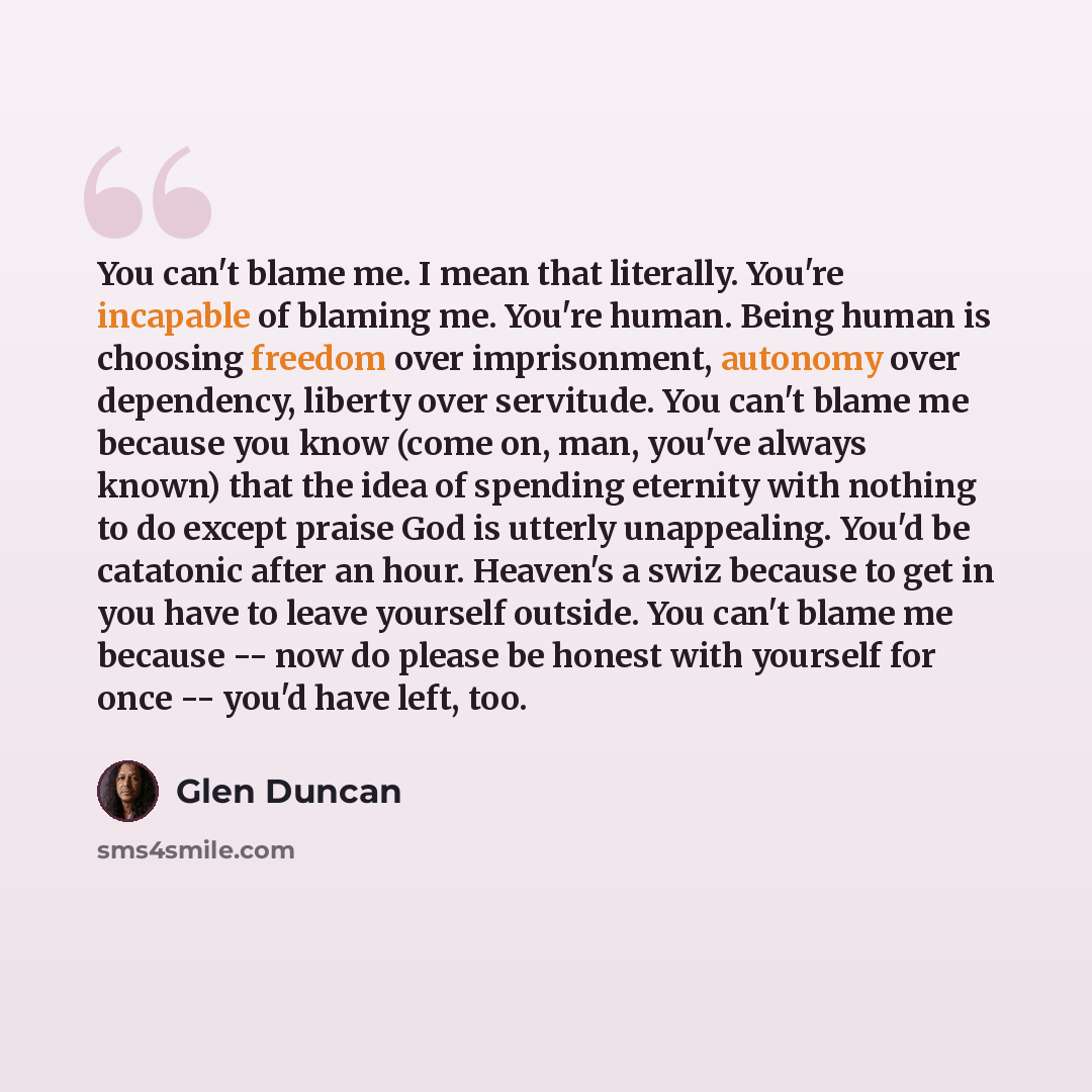 “You can't blame me. I mean that literally. You're incapable of blaming me. You're human. Being human is choosing freedom over imprisonment, autonomy over dependency, liberty over servitude. You can't blame me because you know (come on, man, you've always known) that the idea of spending eternity…” quote by Glen Duncan