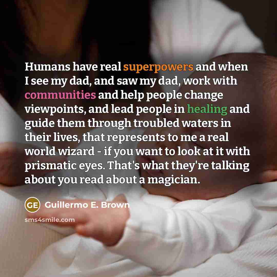 “Humans have real superpowers and when I see my dad, and saw my dad, work with communities and help people change viewpoints, and lead people in healing and guide them through troubled waters in their lives, that represents to me a real world wizard - if you want to look at it with prismatic eyes…” quote by Guillermo E. Brown