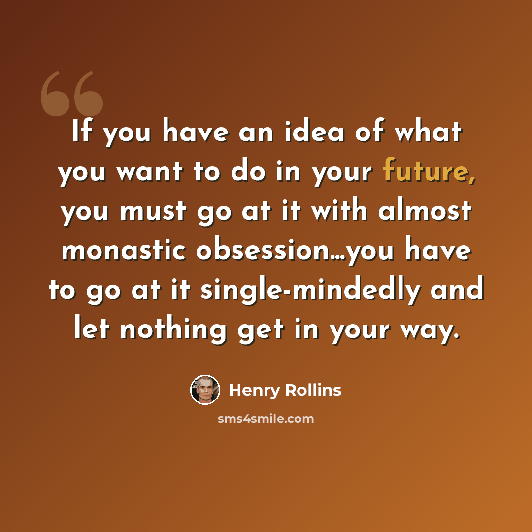 “If you have an idea of what you want to do in your future, you must go at it with almost monastic obsession...you have to go at it single-mindedly and let nothing get in your way.” quote by Henry Rollins
