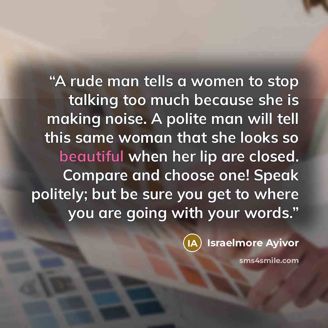“A rude man tells a women to stop talking too much because she is making noise. A polite man will tell this same woman that she looks so beautiful when her lip are closed. Compare and choose one! Speak politely; but be sure you get to where you are going with your words.” quote by Israelmore ayivor