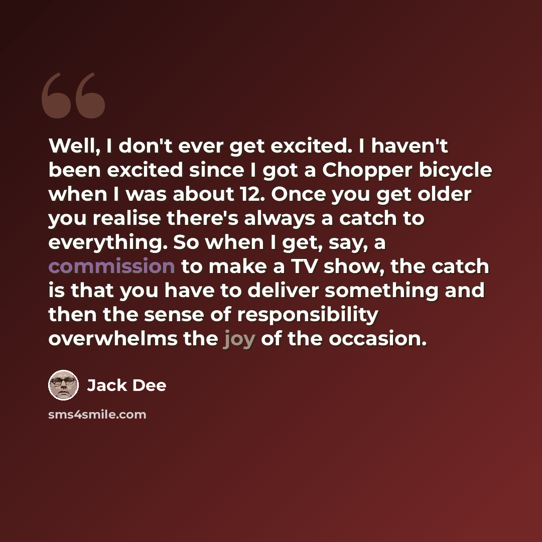 “Well, I don't ever get excited. I haven't been excited since I got a Chopper bicycle when I was about 12. Once you get older you realise there's always a catch to everything. So when I get, say, a commission to make a TV show, the catch is that you have to deliver something and then the sense of…” quote by Jack Dee