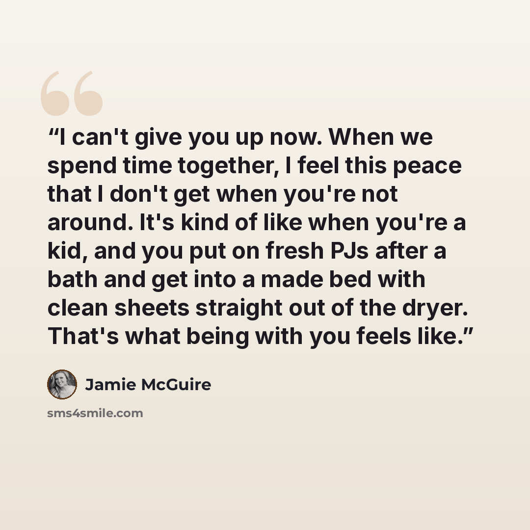 “I can't give you up now. When we spend time together, I feel this peace that I don't get when you're not around. It's kind of like when you're a kid, and you put on fresh PJs after a bath and get into a made bed with clean sheets straight out of the dryer. That's what being with you feels like.” quote by Jamie McGuire