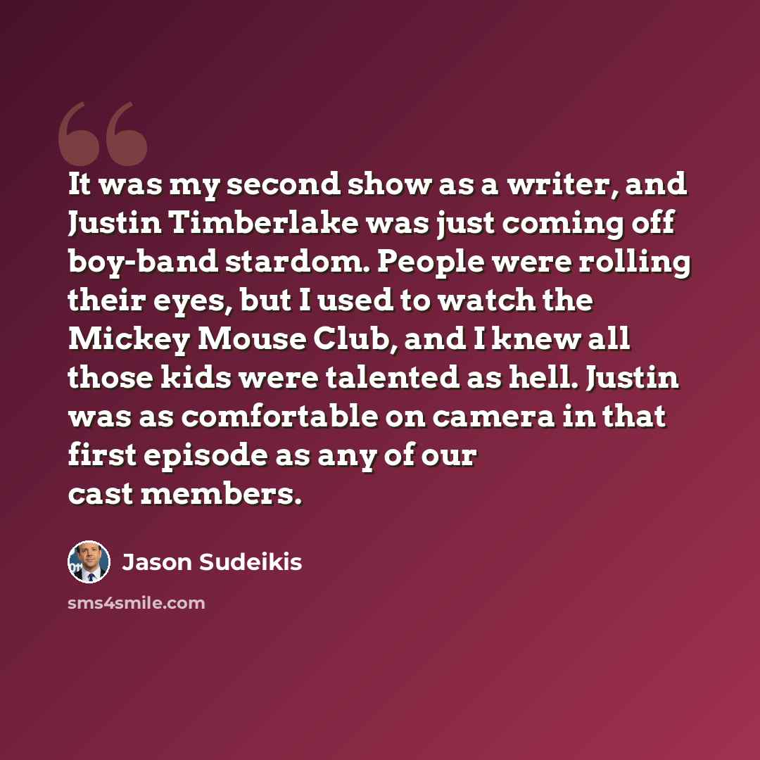 “It was my second show as a writer, and Justin Timberlake was just coming off boy-band stardom. People were rolling their eyes, but I used to watch the Mickey Mouse Club, and I knew all those kids were talented as hell. Justin was as comfortable on camera in that first episode as any of our cast…” quote by Jason Sudeikis