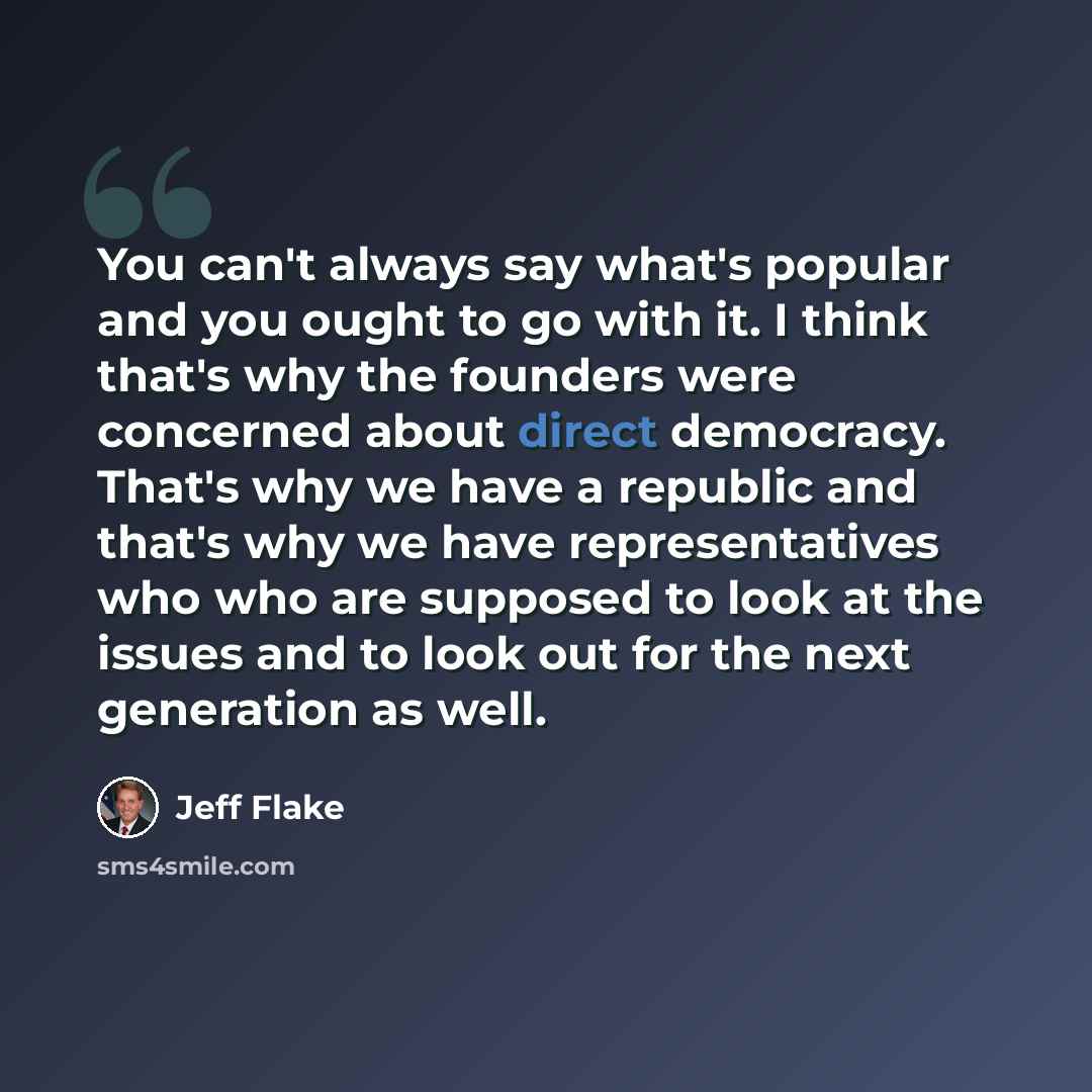 “You can't always say what's popular and you ought to go with it. I think that's why the founders were concerned about direct democracy. That's why we have a republic and that's why we have representatives who who are supposed to look at the issues and to look out for the next generation as well.” quote by Jeff Flake
