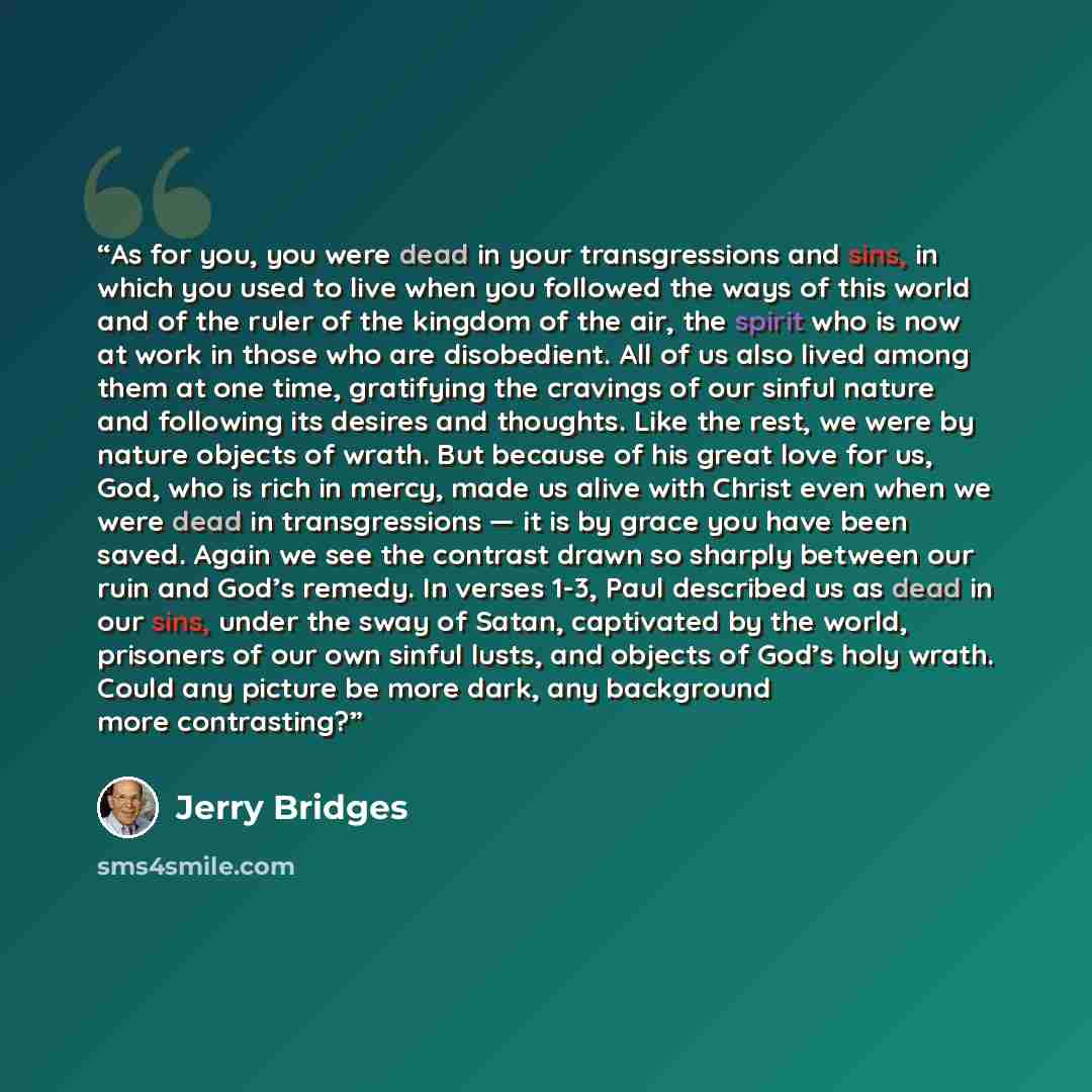 “As for you, you were dead in your transgressions and sins, in which you used to live when you followed the ways of this world and of the ruler of the kingdom of the air, the spirit who is now at work in those who are disobedient. All of us also lived among them at one time, gratifying the cravings…” quote by Jerry Bridges