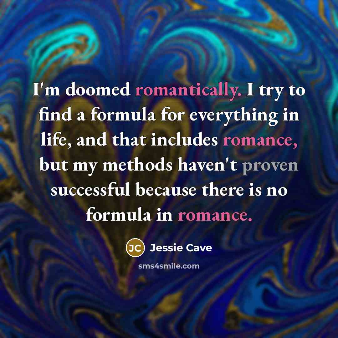 “I'm doomed romantically. I try to find a formula for everything in life, and that includes romance, but my methods haven't proven successful because there is no formula in romance.” quote by Jessie Cave