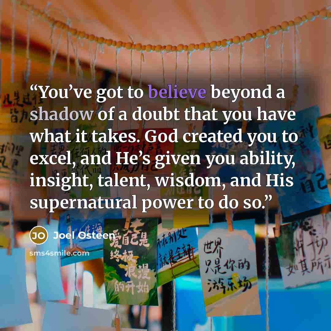 “You’ve got to believe beyond a shadow of a doubt that you have what it takes. God created you to excel, and He’s given you ability, insight, talent, wisdom, and His supernatural power to do so.” quote by Joel Osteen