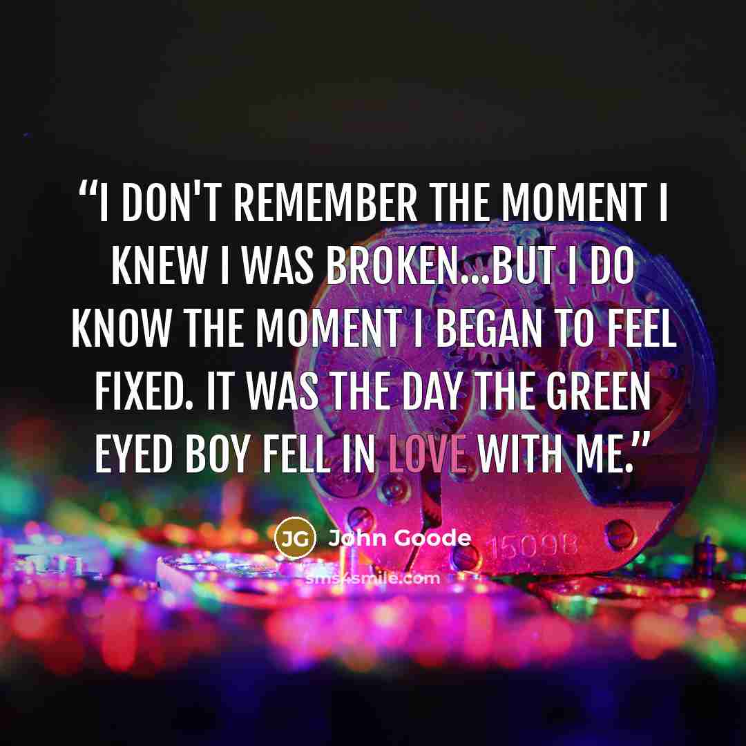 “I don't remember the moment I knew I was broken...but I do know the moment I began to feel fixed. It was the day the green eyed boy fell in love with me.” quote by John Goode