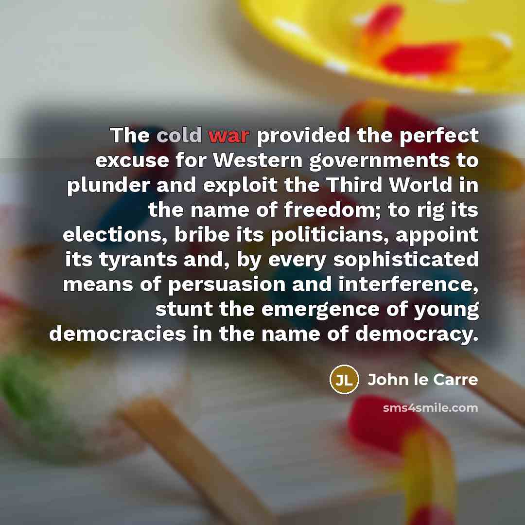 “The cold war provided the perfect excuse for Western governments to plunder and exploit the Third World in the name of freedom; to rig its elections, bribe its politicians, appoint its tyrants and, by every sophisticated means of persuasion and interference, stunt the emergence of young…” quote by John le Carre