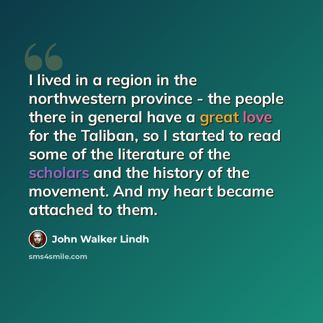 “I lived in a region in the northwestern province - the people there in general have a great love for the Taliban, so I started to read some of the literature of the scholars and the history of the movement. And my heart became attached to them.” quote by John Walker Lindh