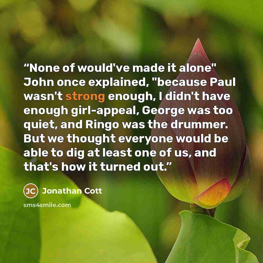 “None of would've made it alone" John once explained, "because Paul wasn't strong enough, I didn't have enough girl-appeal, George was too quiet, and Ringo was the drummer. But we thought everyone would be able to dig at least one of us, and that's how it turned out.” quote by Jonathan Cott