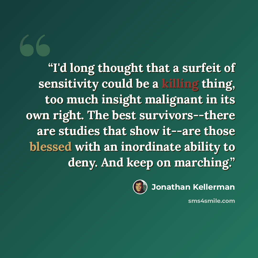 “I'd long thought that a surfeit of sensitivity could be a killing thing, too much insight malignant in its own right. The best survivors--there are studies that show it--are those blessed with an inordinate ability to deny. And keep on marching.” quote by Jonathan Kellerman
