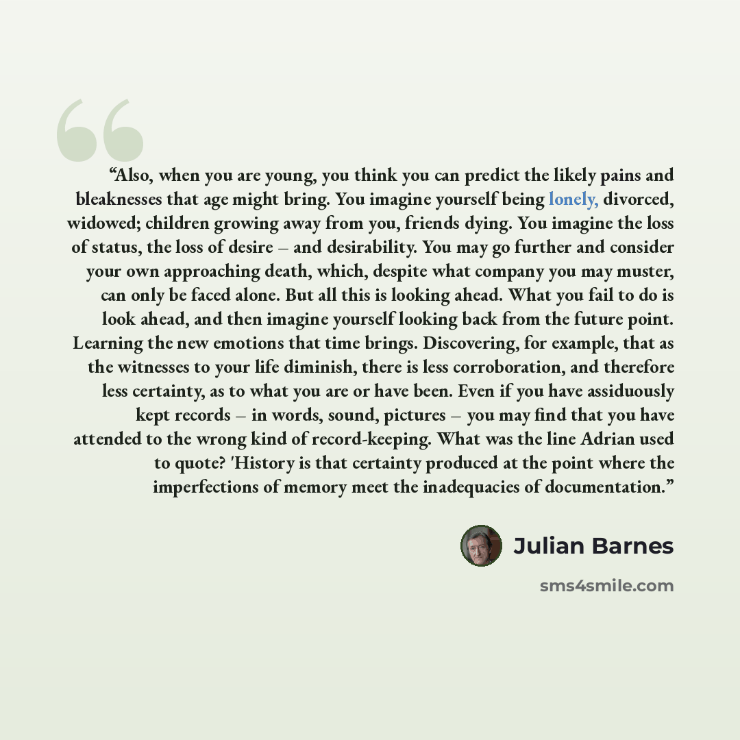 “Also, when you are young, you think you can predict the likely pains and bleaknesses that age might bring. You imagine yourself being lonely, divorced, widowed; children growing away from you, friends dying. You imagine the loss of status, the loss of desire – and desirability. You may go further…” quote by Julian Barnes