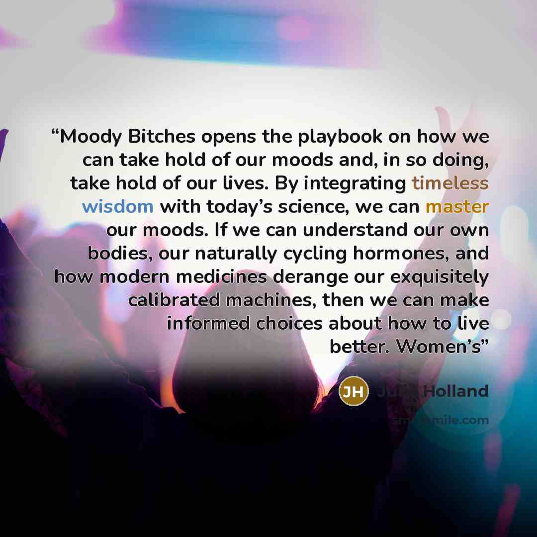 “Moody Bitches opens the playbook on how we can take hold of our moods and, in so doing, take hold of our lives. By integrating timeless wisdom with today’s science, we can master our moods. If we can understand our own bodies, our naturally cycling hormones, and how modern medicines derange our…” quote by Julie Holland