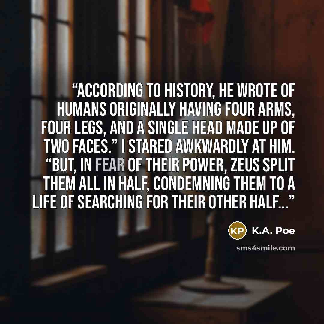 “According to history, he wrote of humans originally having four arms, four legs, and a single head made up of two faces.” I stared awkwardly at him. “But, in fear of their power, Zeus split them all in half, condemning them to a life of searching for their other half...” quote by K.A. Poe