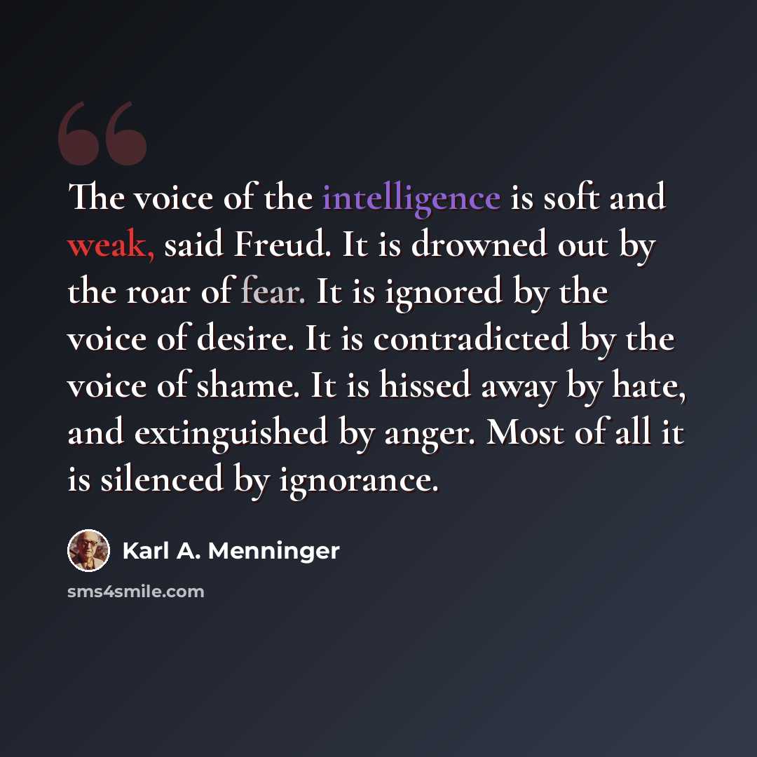 “The voice of the intelligence is soft and weak, said Freud. It is drowned out by the roar of fear. It is ignored by the voice of desire. It is contradicted by the voice of shame. It is hissed away by hate, and extinguished by anger. Most of all it is silenced by ignorance.” quote by Karl A. Menninger