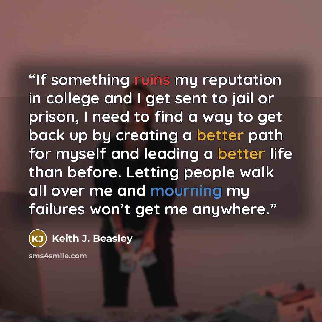 “If something ruins my reputation in college and I get sent to jail or prison, I need to find a way to get back up by creating a better path for myself and leading a better life than before. Letting people walk all over me and mourning my failures won’t get me anywhere.” quote by Keith J. Beasley
