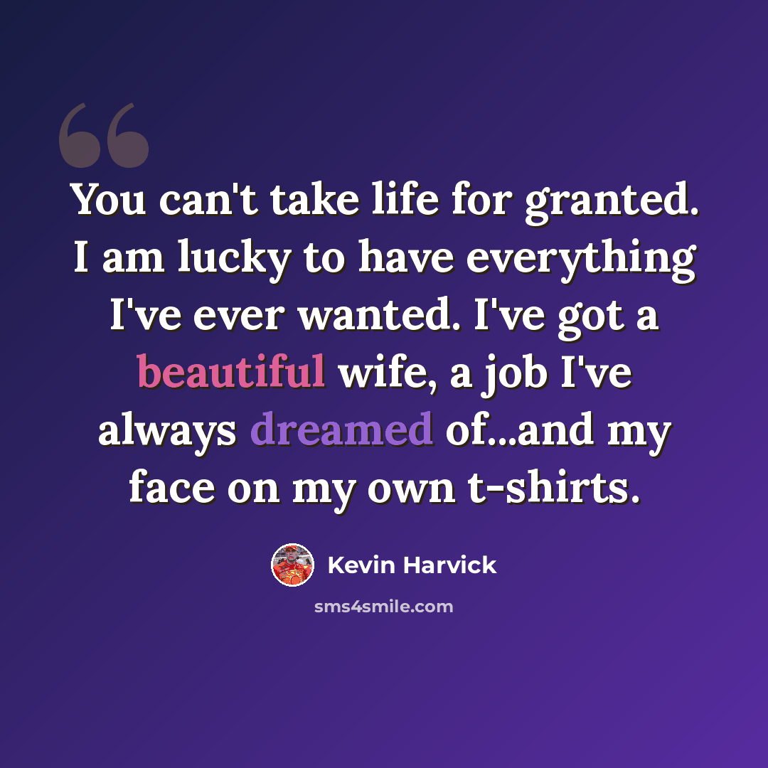 “You can't take life for granted. I am lucky to have everything I've ever wanted. I've got a beautiful wife, a job I've always dreamed of...and my face on my own t-shirts.” quote by Kevin Harvick