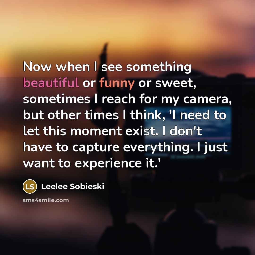 “Now when I see something beautiful or funny or sweet, sometimes I reach for my camera, but other times I think, 'I need to let this moment exist. I don't have to capture everything. I just want to experience it.'” quote by Leelee Sobieski