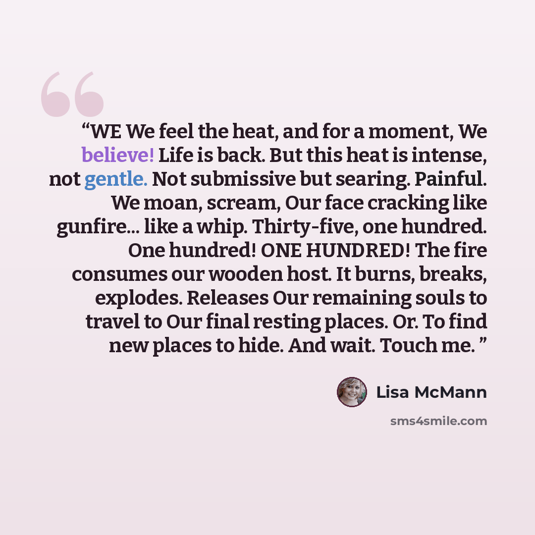 “WE We feel the heat, and for a moment, We believe! Life is back. But this heat is intense, not gentle. Not submissive but searing. Painful. We moan, scream, Our face cracking like gunfire... like a whip. Thirty-five, one hundred. One hundred! ONE HUNDRED! The fire consumes our wooden host. It…” quote by Lisa McMann