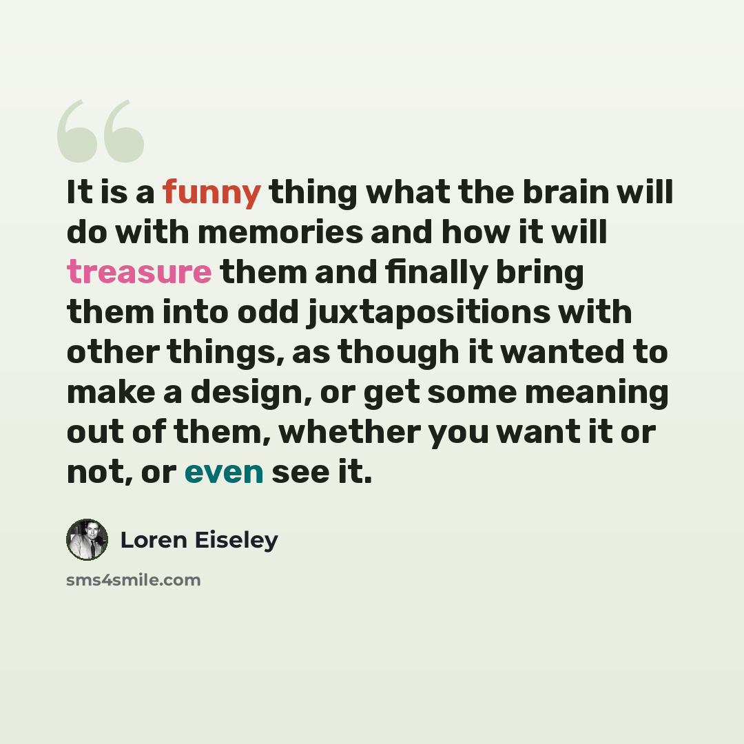 “It is a funny thing what the brain will do with memories and how it will treasure them and finally bring them into odd juxtapositions with other things, as though it wanted to make a design, or get some meaning out of them, whether you want it or not, or even see it.” quote by Loren Eiseley