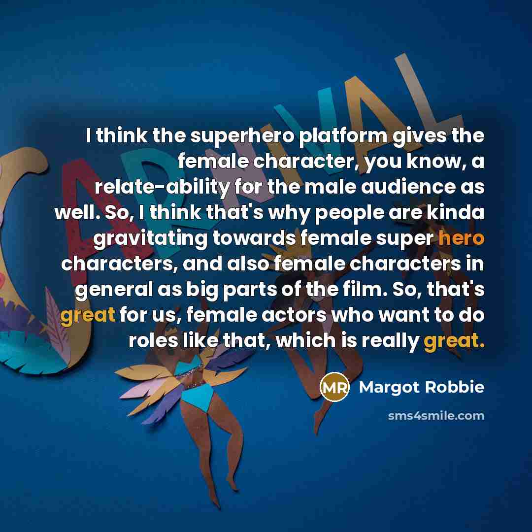 “I think the superhero platform gives the female character, you know, a relate-ability for the male audience as well. So, I think that's why people are kinda gravitating towards female super hero characters, and also female characters in general as big parts of the film. So, that's great for us…” quote by Margot Robbie