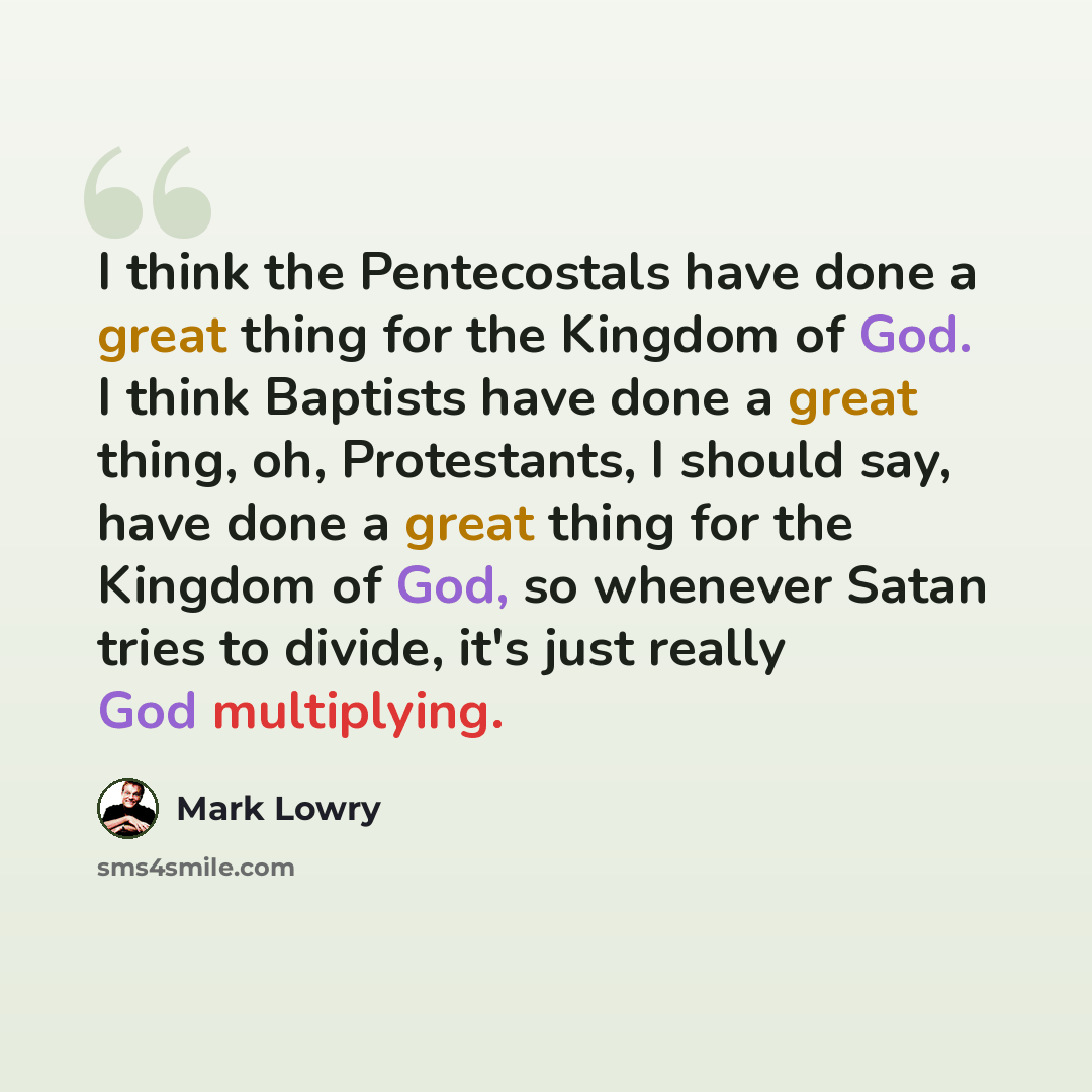 “I think the Pentecostals have done a great thing for the Kingdom of God. I think Baptists have done a great thing, oh, Protestants, I should say, have done a great thing for the Kingdom of God, so whenever Satan tries to divide, it's just really God multiplying.” quote by Mark Lowry