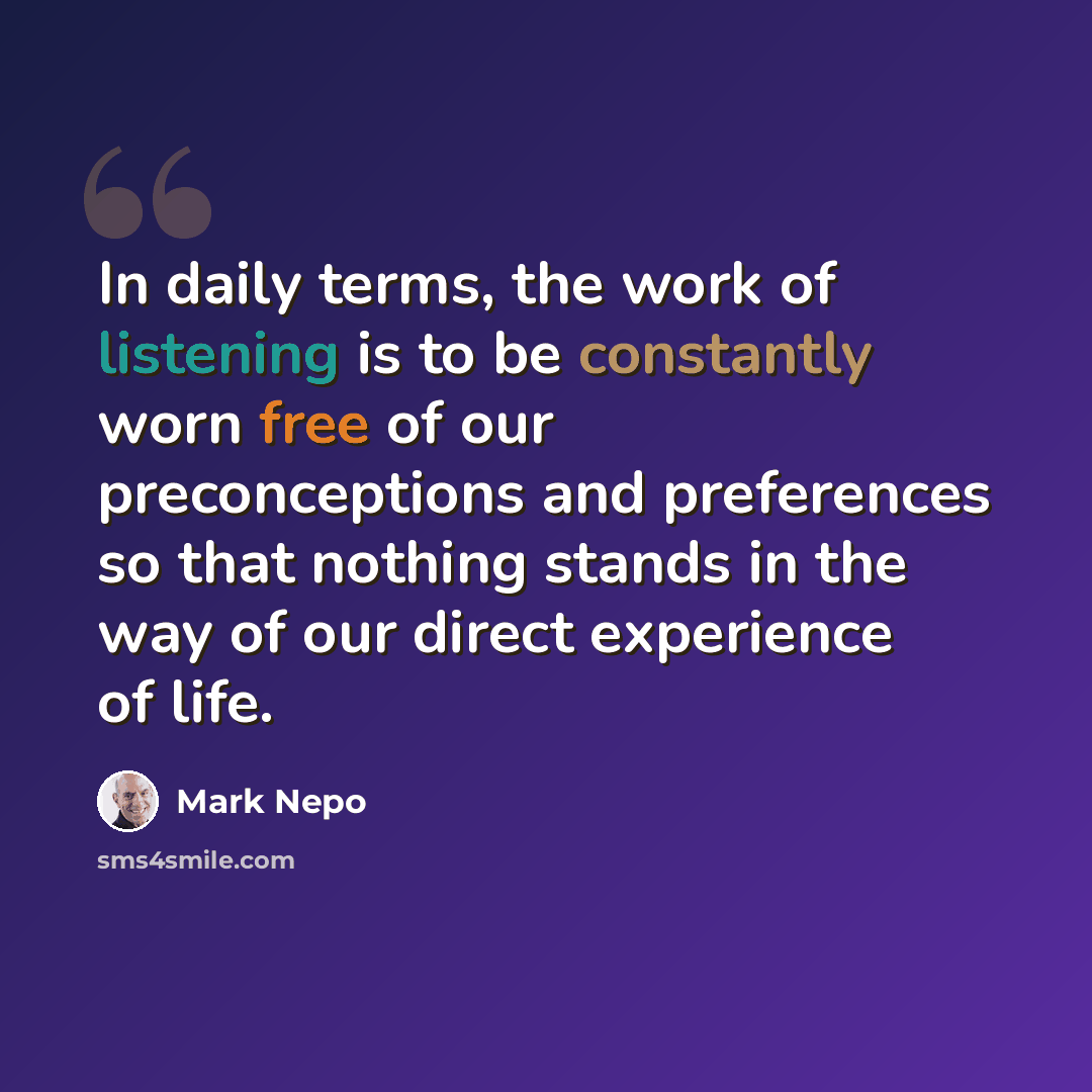 “In daily terms, the work of listening is to be constantly worn free of our preconceptions and preferences so that nothing stands in the way of our direct experience of life.” quote by Mark Nepo