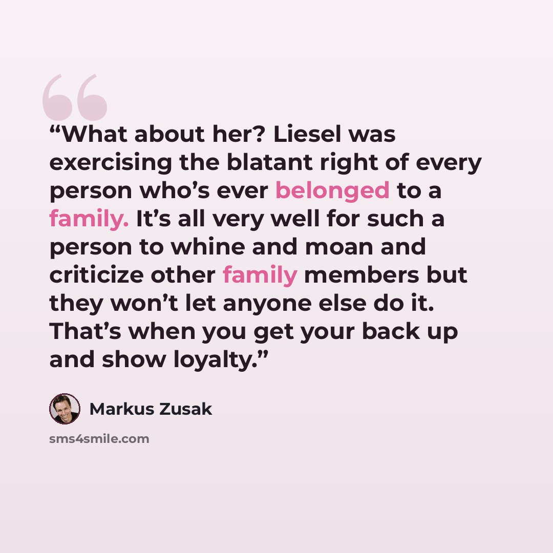 “What about her? Liesel was exercising the blatant right of every person who’s ever belonged to a family. It’s all very well for such a person to whine and moan and criticize other family members but they won’t let anyone else do it. That’s when you get your back up and show loyalty.” quote by Markus Zusak