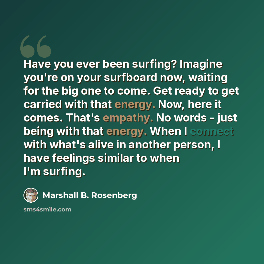 “Have you ever been surfing? Imagine you're on your surfboard now, waiting for the big one to come. Get ready to get carried with that energy. Now, here it comes. That's empathy. No words - just being with that energy. When I connect with what's alive in another person, I have feelings similar to…” quote by Marshall B. Rosenberg