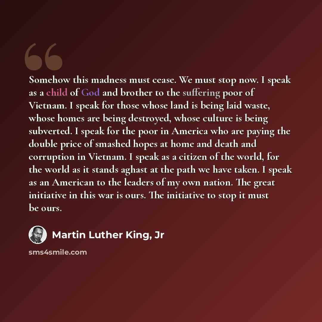 “Somehow this madness must cease. We must stop now. I speak as a child of God and brother to the suffering poor of Vietnam. I speak for those whose land is being laid waste, whose homes are being destroyed, whose culture is being subverted. I speak for the poor in America who are paying the double…” quote by Martin Luther King, Jr