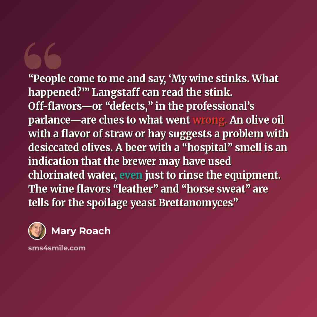 “People come to me and say, ‘My wine stinks. What happened?’” Langstaff can read the stink. Off-flavors—or “defects,” in the professional’s parlance—are clues to what went wrong. An olive oil with a flavor of straw or hay suggests a problem with desiccated olives. A beer with a “hospital” smell is…” quote by Mary Roach