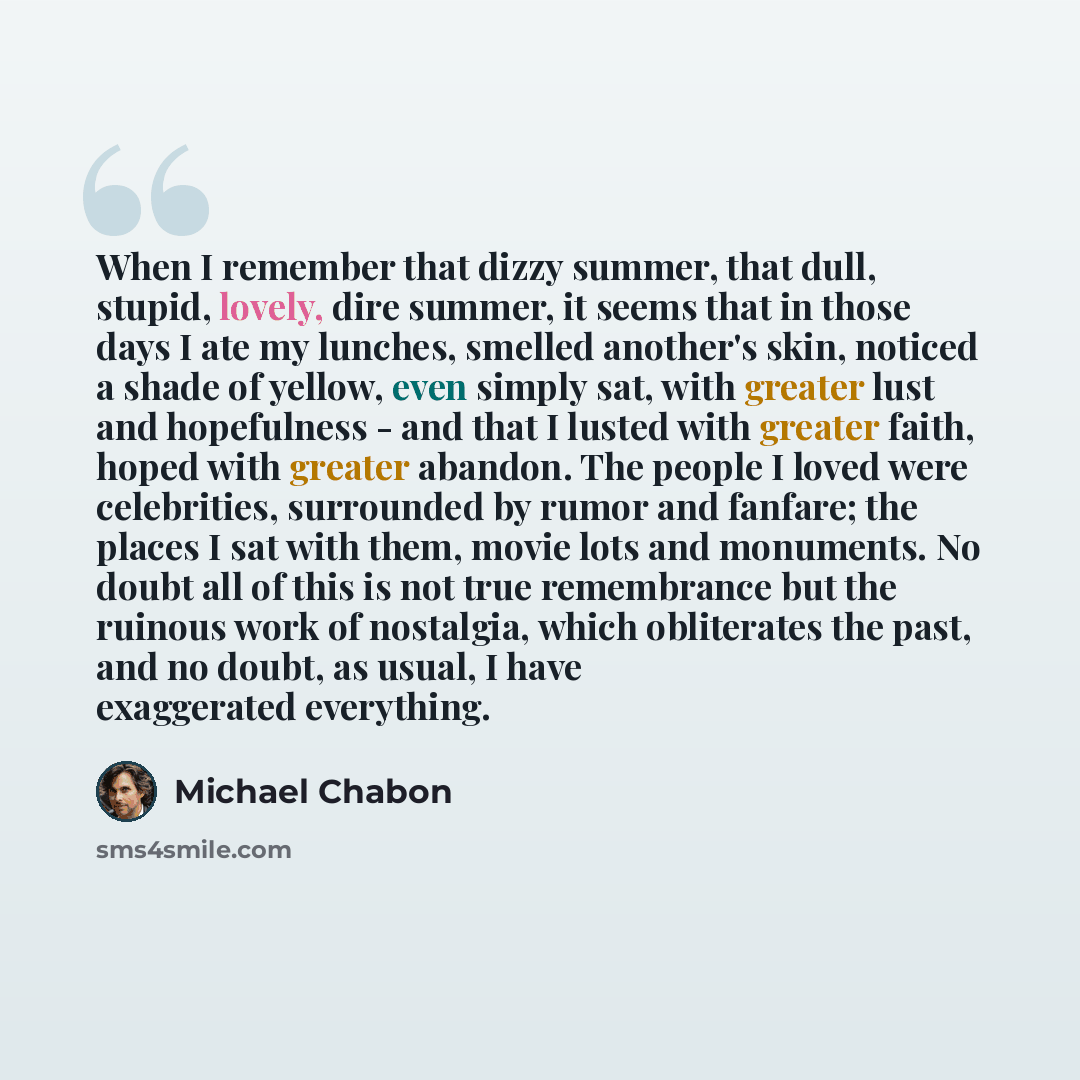 “When I remember that dizzy summer, that dull, stupid, lovely, dire summer, it seems that in those days I ate my lunches, smelled another's skin, noticed a shade of yellow, even simply sat, with greater lust and hopefulness - and that I lusted with greater faith, hoped with greater abandon. The…” quote by Michael Chabon