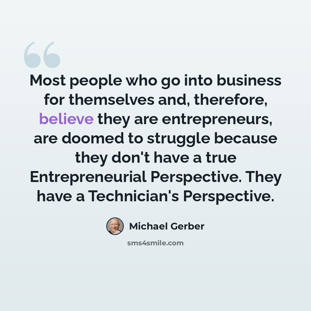“Most people who go into business for themselves and, therefore, believe they are entrepreneurs, are doomed to struggle because they don't have a true Entrepreneurial Perspective. They have a Technician's Perspective.” quote by Michael Gerber