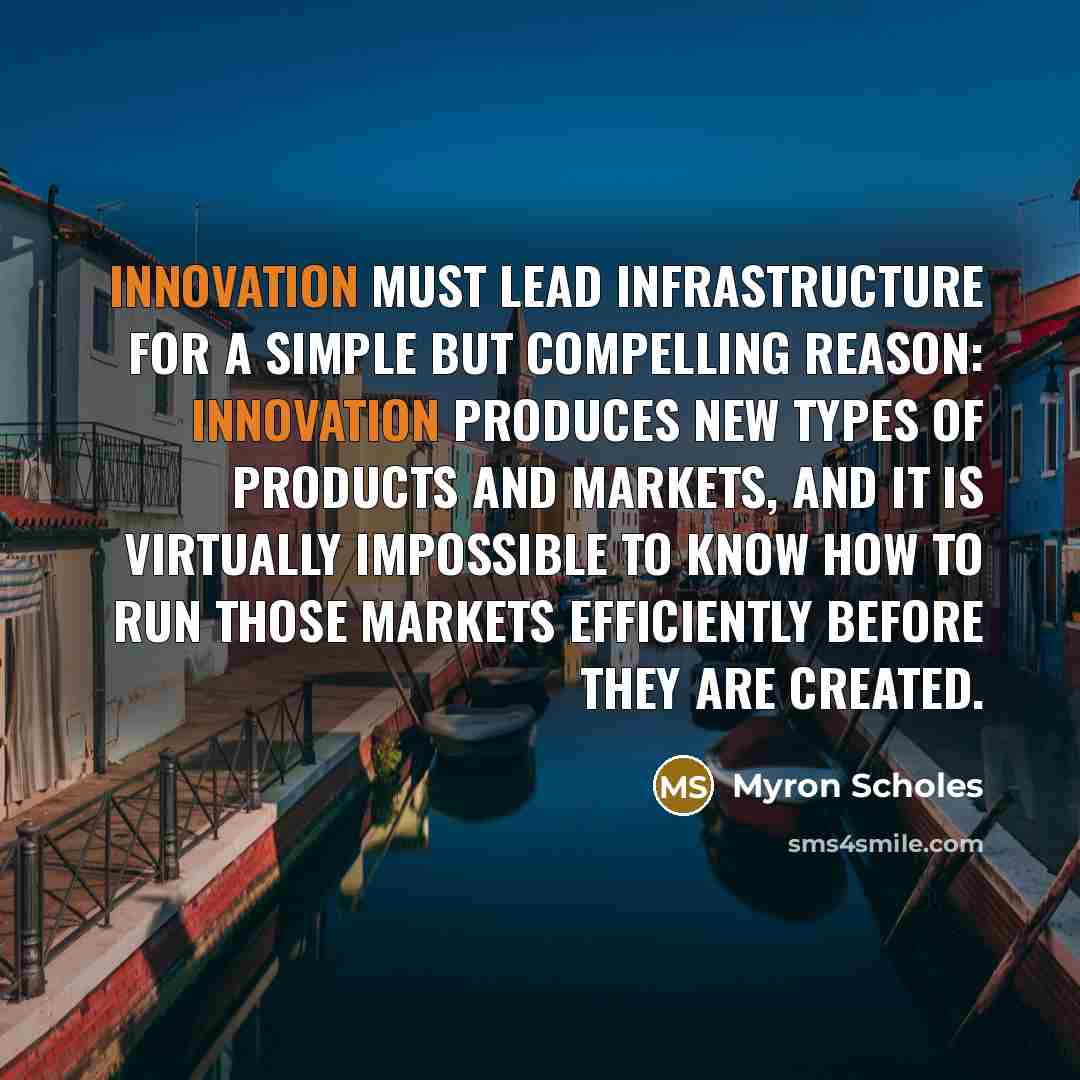 “Innovation must lead infrastructure for a simple but compelling reason: Innovation produces new types of products and markets, and it is virtually impossible to know how to run those markets efficiently before they are created.” quote by Myron Scholes