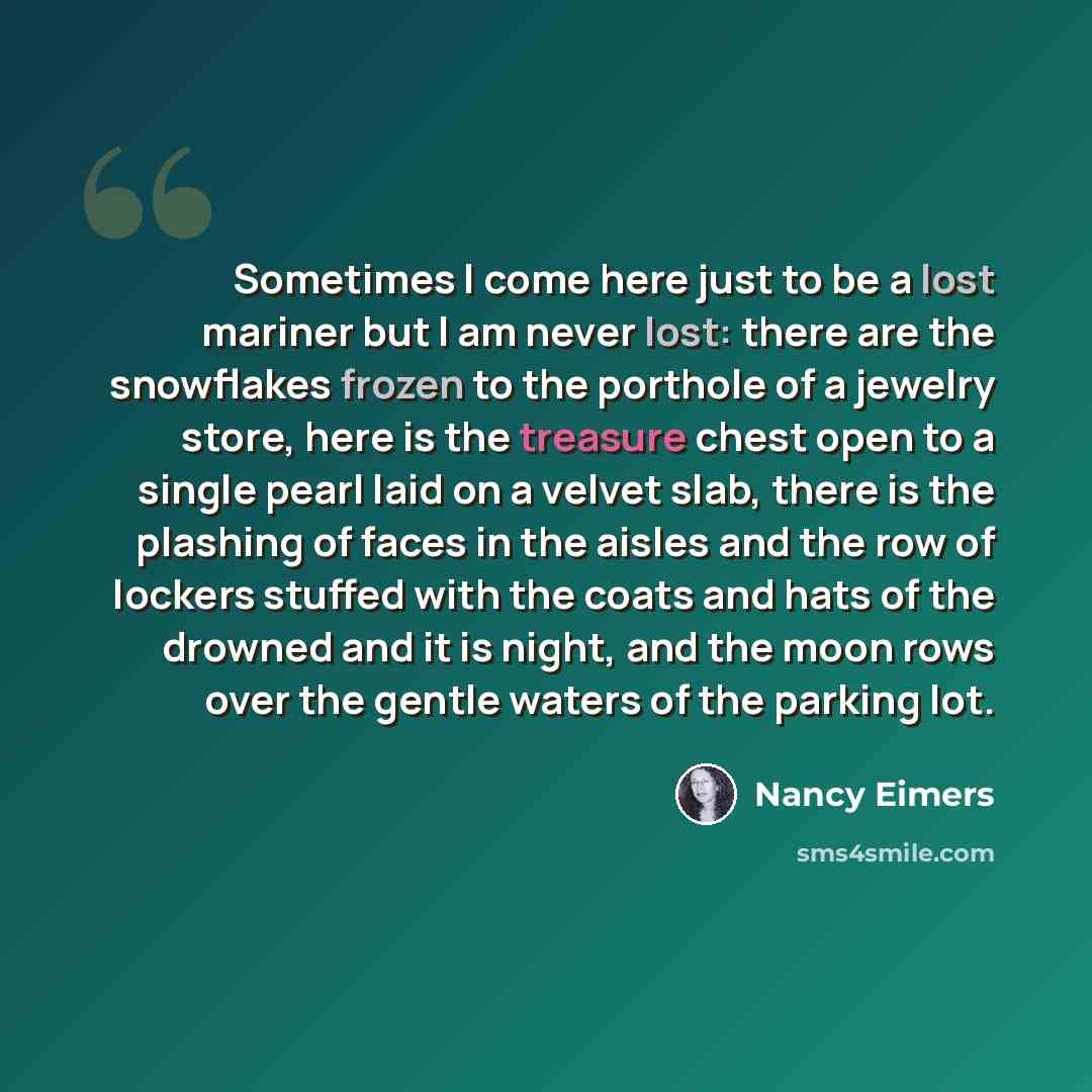 “Sometimes I come here just to be a lost mariner but I am never lost: there are the snowflakes frozen to the porthole of a jewelry store, here is the treasure chest open to a single pearl laid on a velvet slab, there is the plashing of faces in the aisles and the row of lockers stuffed with the…” quote by Nancy Eimers