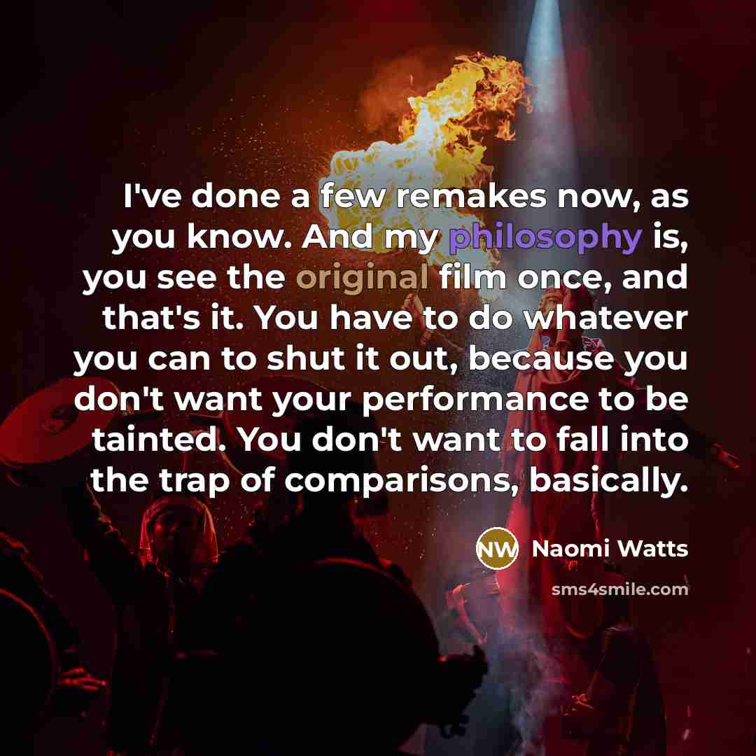 “I've done a few remakes now, as you know. And my philosophy is, you see the original film once, and that's it. You have to do whatever you can to shut it out, because you don't want your performance to be tainted. You don't want to fall into the trap of comparisons, basically.” quote by Naomi Watts