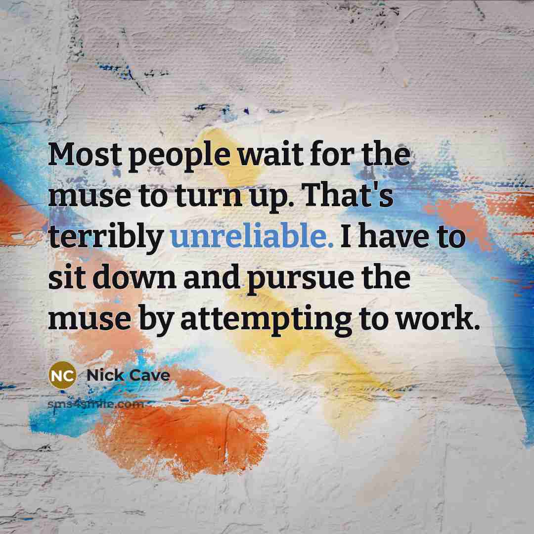 “Most people wait for the muse to turn up. That's terribly unreliable. I have to sit down and pursue the muse by attempting to work.” quote by Nick Cave