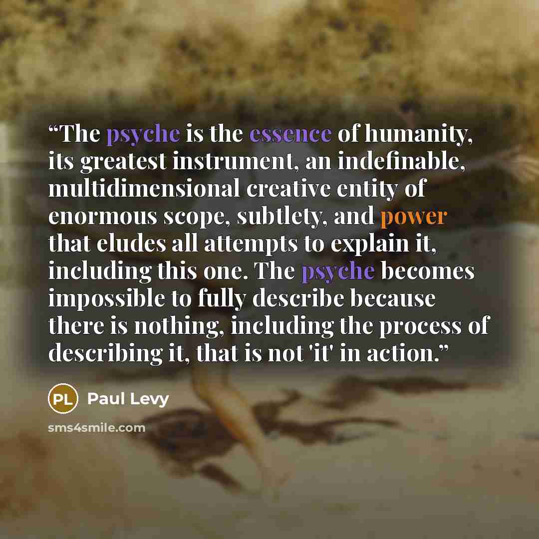“The psyche is the essence of humanity, its greatest instrument, an indefinable, multidimensional creative entity of enormous scope, subtlety, and power that eludes all attempts to explain it, including this one. The psyche becomes impossible to fully describe because there is nothing, including…” quote by Paul Levy