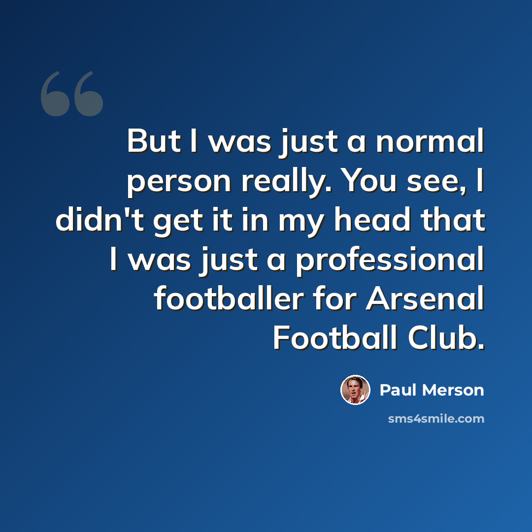 “But I was just a normal person really. You see, I didn't get it in my head that I was just a professional footballer for Arsenal Football Club.” quote by Paul Merson