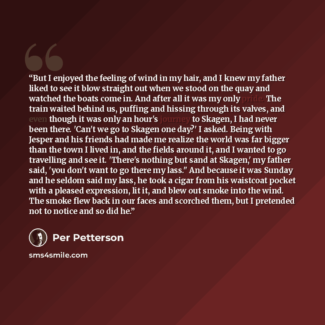 “But I enjoyed the feeling of wind in my hair, and I knew my father liked to see it blow straight out when we stood on the quay and watched the boats come in. And after all it was my only pride. The train waited behind us, puffing and hissing through its valves, and even though it was only an…” quote by Per Petterson
