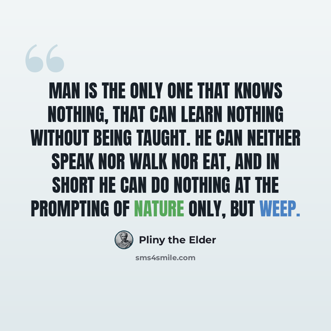“Man is the only one that knows nothing, that can learn nothing without being taught. He can neither speak nor walk nor eat, and in short he can do nothing at the prompting of nature only, but weep.” quote by Pliny the Elder